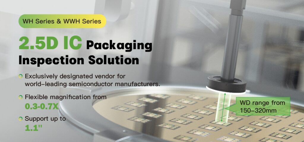 Highlights: 
Flexible magnification choices for accurate IC appearance inspection.
Long working distance for diverse specific inspections.
Large DoF for comprehensive inspection of multi-layered components.

With VICO Imaging® 2.5D IC packaging inspection solution, you can confidently inspect 3cm CoWoS (Chip-on-Wafer-on-Substrate) assemblies, containing multiple critical components like a CPU, several GPUs, and High Band width Memories (HBM). It ensures accurate placement and detect any damage or misalignment during the assembly process, making them ideal for intricate semiconductor inspections.

For higher WoCoS packaging yield and better inspection performance, please contact us to arrange sample testing for further evaluation.